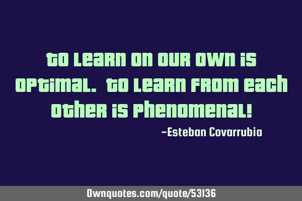 To learn on our own is optimal. To learn from each other is phenomenal!