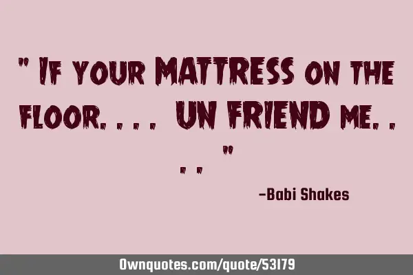 " If your MATTRESS on the floor.... UN FRIEND me.... "