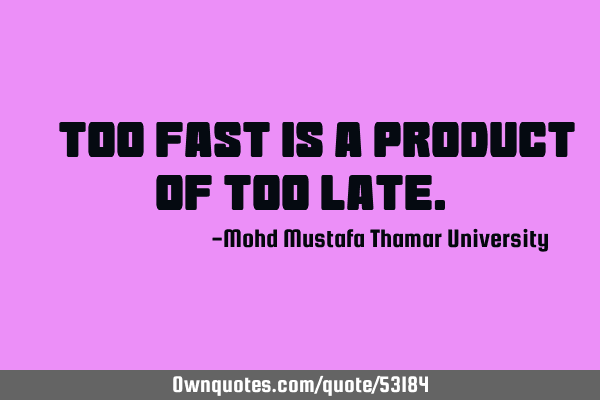 • Too fast is a product of too