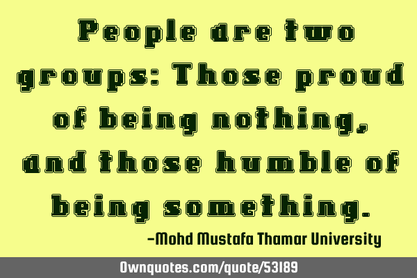 • People are two groups: Those proud of being nothing, and those humble of being