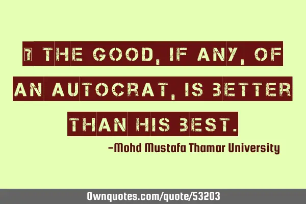 • The good , if any, of an autocrat, is better than his