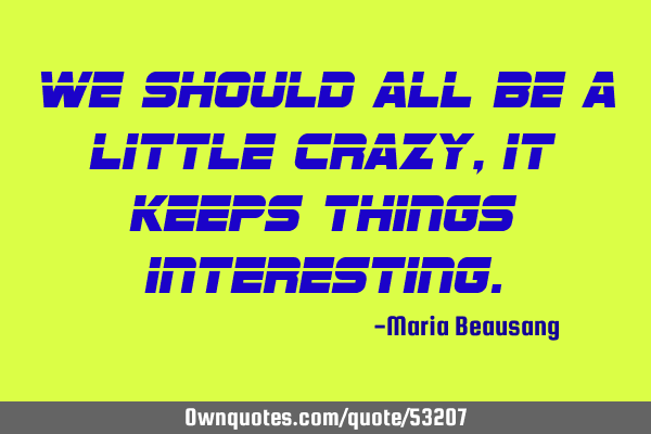 We should all be a little crazy, it keeps things