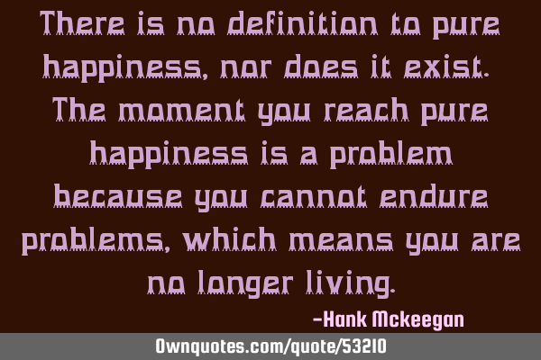 There is no definition to pure happiness, nor does it exist. The moment you reach pure happiness is