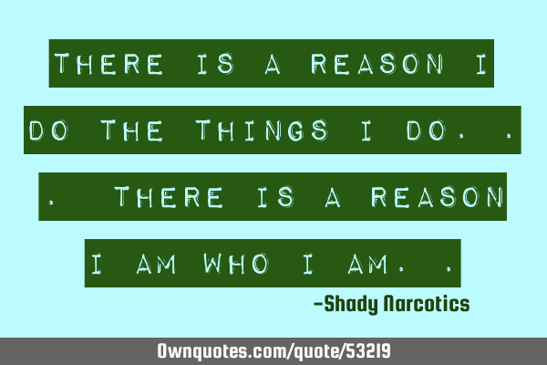 There is a reason I do the things I do... There is a reason I am who I