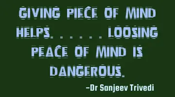 Giving piece of mind helps......loosing peace of mind is dangerous.
