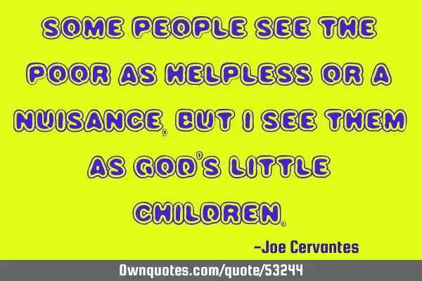 Some people see the poor as helpless or a nuisance, but I see them as God
