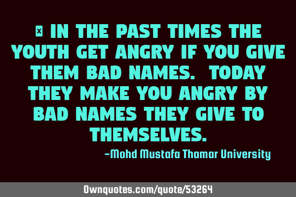 • In the past times the youth get angry if you give them bad names. Today they make you angry by