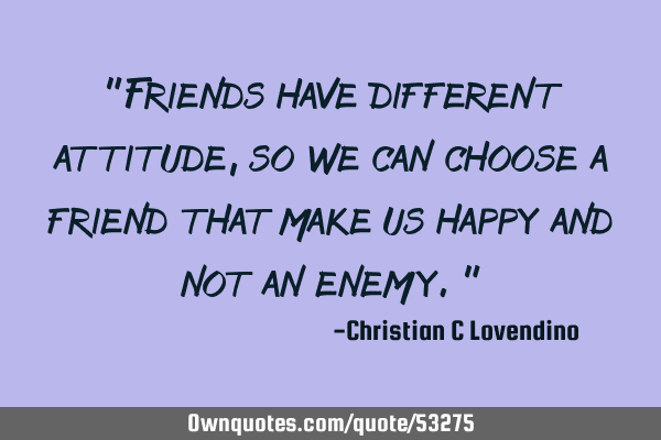 "Friends have different attitude,so we can choose a friend that make us happy and not an enemy."