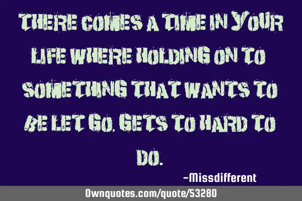 There comes a time in your life where holding on to something that wants to be let go, gets to hard