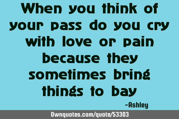 When you think of your pass do you cry with love or pain because they sometimes bring things to