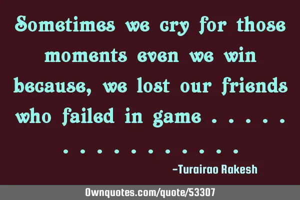 Sometimes we cry for those moments even we win because,we lost our friends who failed in game