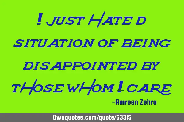 I just hate d situation of being disappointed by those whom I