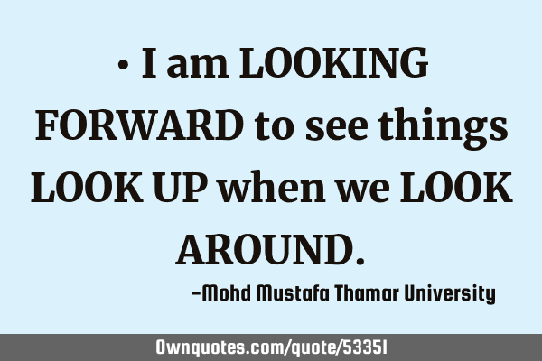 • I am LOOKING FORWARD to see things LOOK UP when we LOOK AROUND