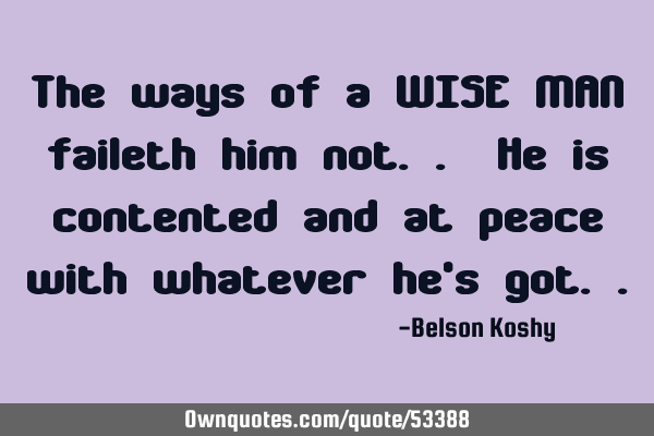 The ways of a WISE MAN faileth him not.. He is contented and at peace with whatever he