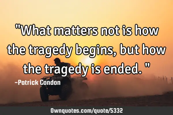 "What matters not is how the tragedy begins, but how the tragedy is ended."
