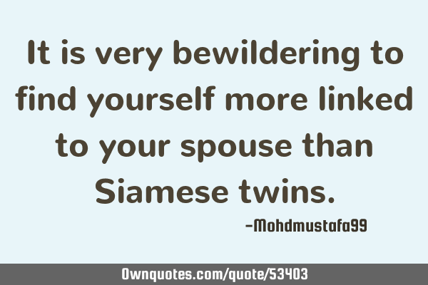 It is very bewildering to find yourself more linked to your spouse than Siamese