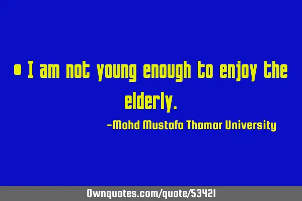 • I am not young enough to enjoy the