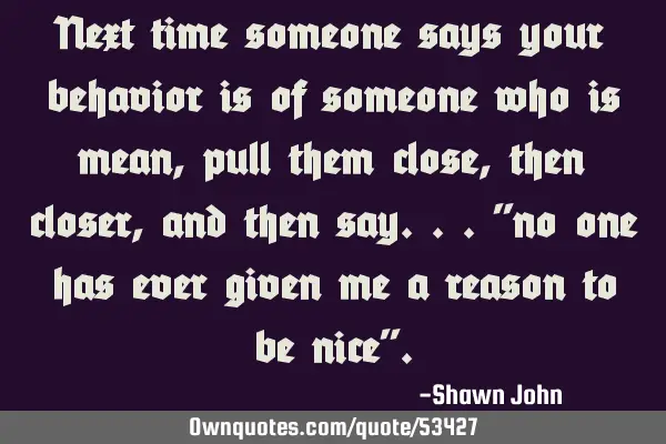 Next time someone says your behavior is of someone who is mean, pull them close, then closer, and