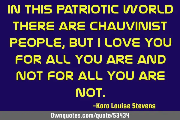 In this patriotic world there are chauvinist people, but I love you for all you are and not for all