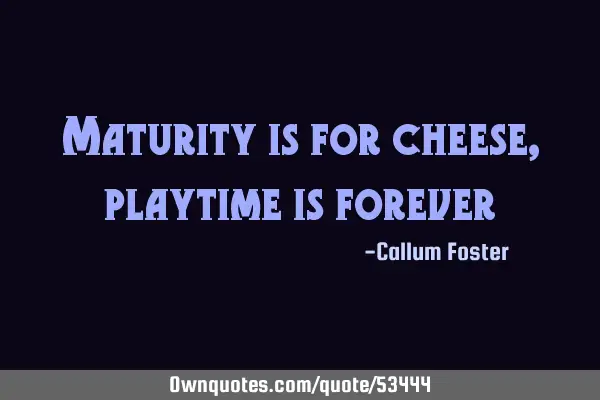 Maturity is for cheese, playtime is