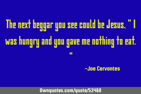 The next beggar you see could be Jesus, " I was hungry and you gave me nothing to eat."