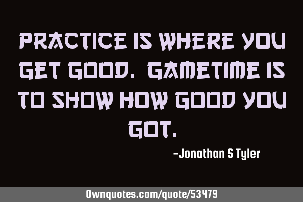 Practice is where you get good. Gametime is to show how good you