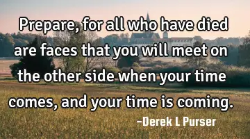 Prepare, for all who have died are faces that you will meet on the other side when your time comes,