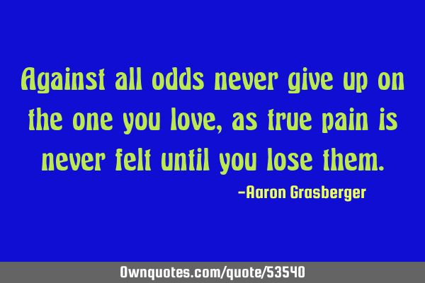 Against all odds never give up on the one you love, as true pain is never felt until you lose