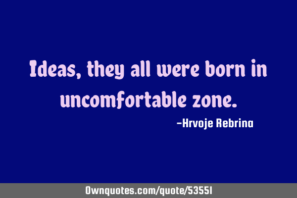 Ideas, they all were born in uncomfortable
