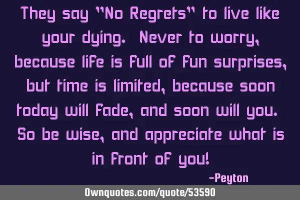 They say "No Regrets" to live like your dying. Never to worry, because life is full of fun