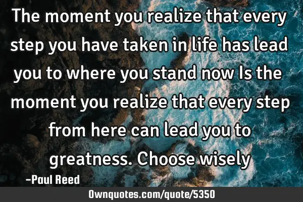 The moment you realize that every step you have taken in life has lead you to where you stand now I