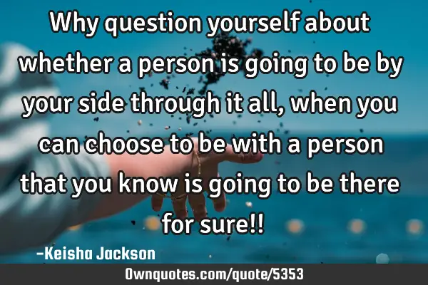Why question yourself about whether a person is going to be by your side through it all, when you