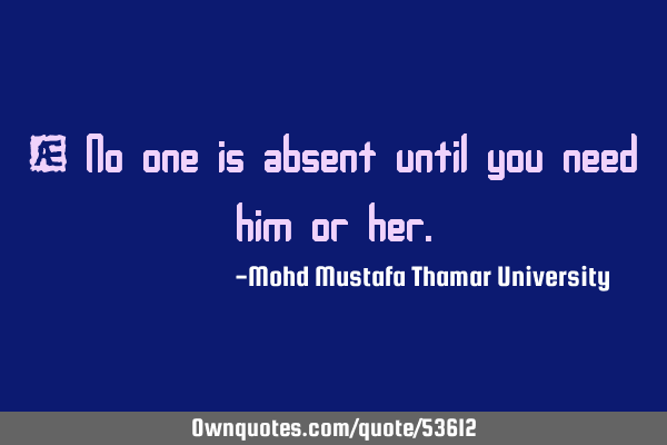 • No one is absent until you need him or