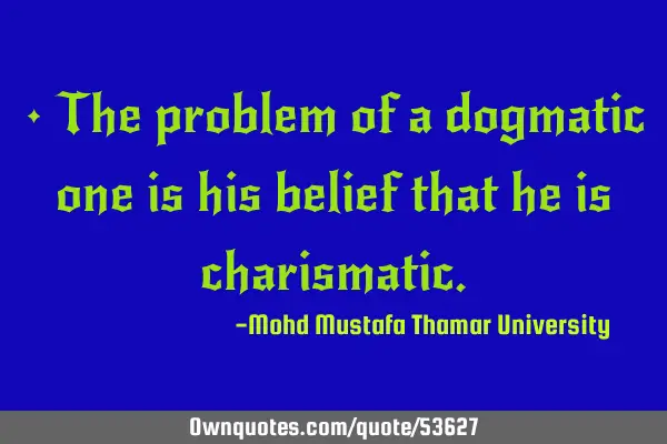 • The problem of a dogmatic one is his belief that he is