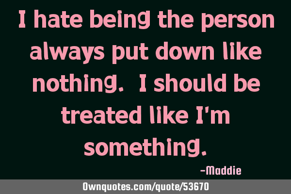 I hate being the person always put down like nothing. I should be treated like i