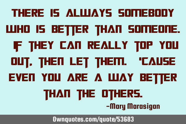There is always somebody who is better than someone. If they can really top you out, then let them.