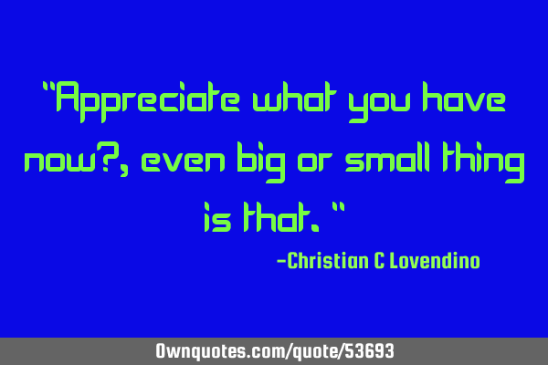 "Appreciate what you have now?,even big or small thing is that."
