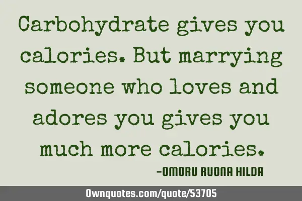 Carbohydrate gives you calories.But marrying someone who loves and adores you gives you much more