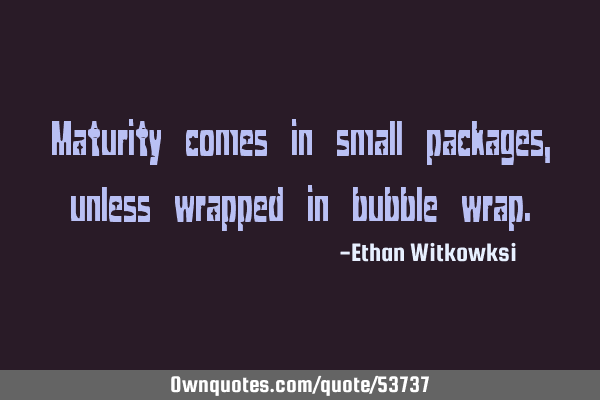 Maturity comes in small packages, unless wrapped in bubble