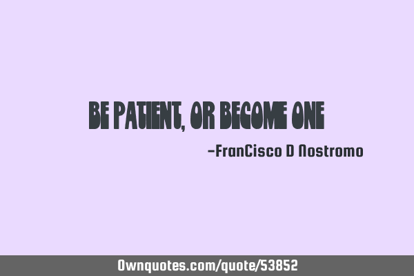 Be patient, or become