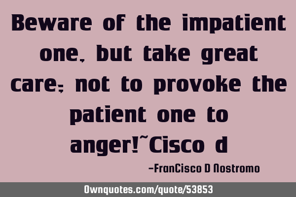 Beware of the impatient one, but take great care; not to provoke the patient one to anger!~Cisco
