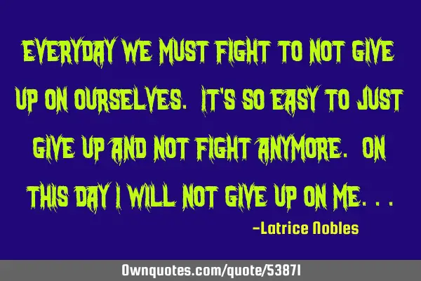 Everyday we must fight to not give up on ourselves. It