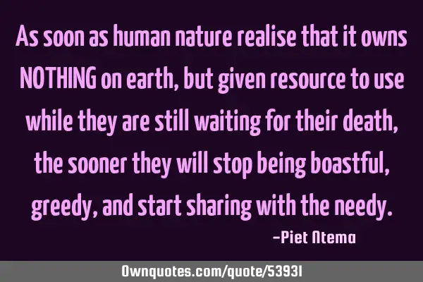 As soon as human nature realise that it owns NOTHING on earth, but given resource to use while they