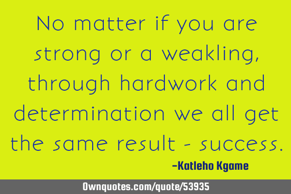 No matter if you are strong or a weakling, through hardwork and determination we all get the same