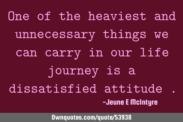 One of the heaviest and unnecessary things we can carry in our life journey is a dissatisfied