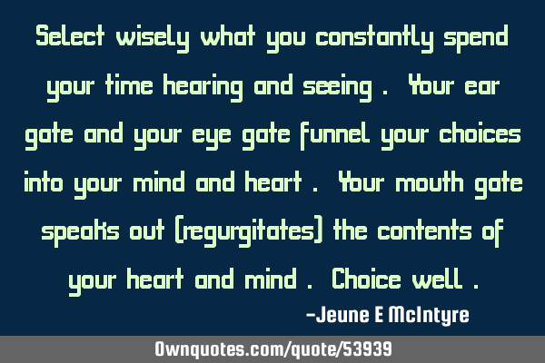 Select wisely what you constantly spend your time hearing and seeing . Your ear gate and your eye