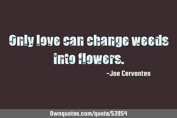 Only love can change weeds into