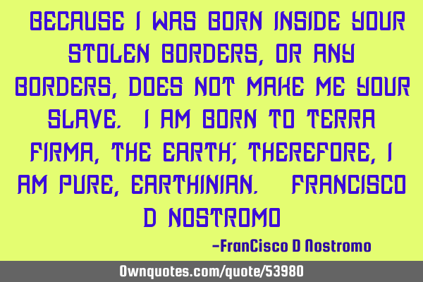 “Because I was born inside YOUR stolen borders, or any borders, does not make me YOUR slave. I am