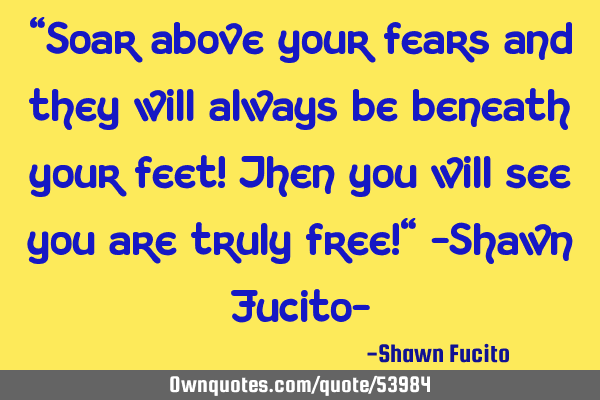 "Soar above your fears and they will always be beneath your feet! Then you will see you are truly