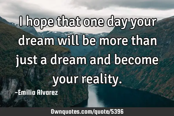 I hope that one day your dream will be more than just a dream and become your